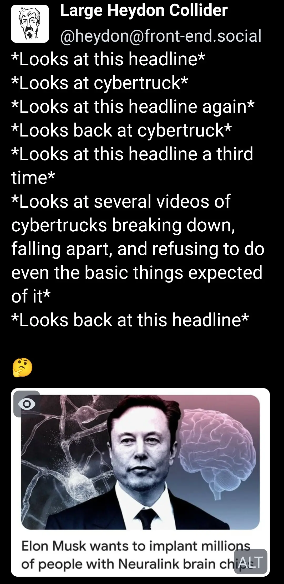 heydon@front-end.social Mastodon Post:
- 
Attached Picture Alt Text:
Elon Musk wants to implant millions of people with Neuralink brain chips.

- Post Content:

*Looks at this headline*
*Looks at cybertruck*
*Looks at this headline again*
*Looks back at cybertruck*
*Looks at this headline a third time*
*Looks at several videos of cybertrucks breaking down, falling apart, and refusing to do even the basic things expected of it*
*Looks back at this headline*

🤔